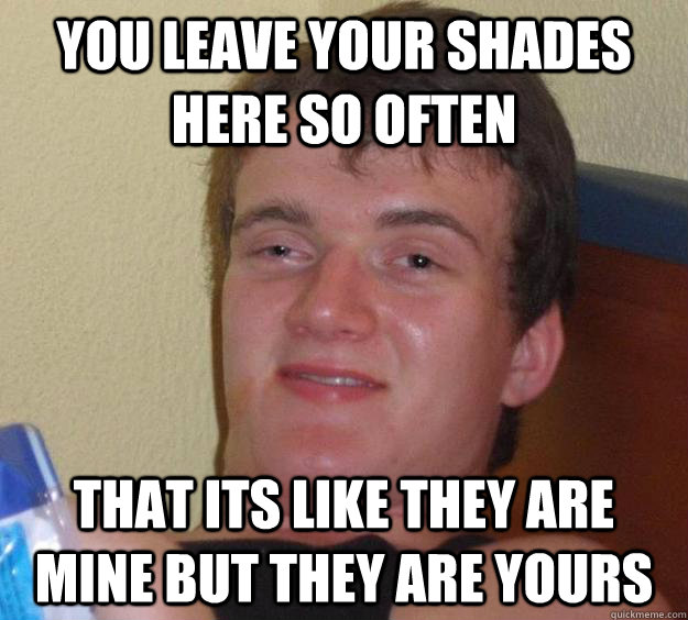 You leave your shades here so often that its like they are mine but they are yours  10 Guy