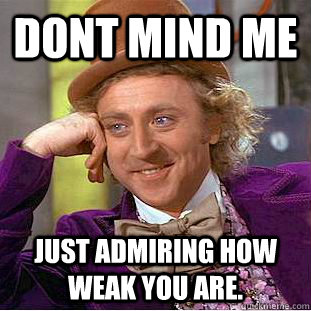 dont mind me Just admiring how weak you are.  Condescending Wonka