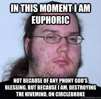 in this moment i am euphoric not because of any phony god's blessing, but because i am, destroying the hivemind, on circlebroke  neckbeard