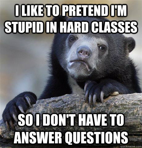 I like to pretend I'm stupid in hard classes so I don't have to answer questions  Confession Bear