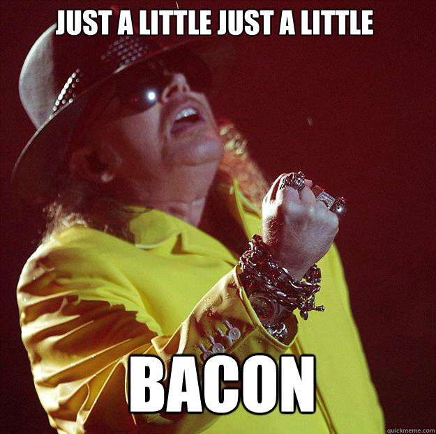 just a little just a little bacon  Fat Axl