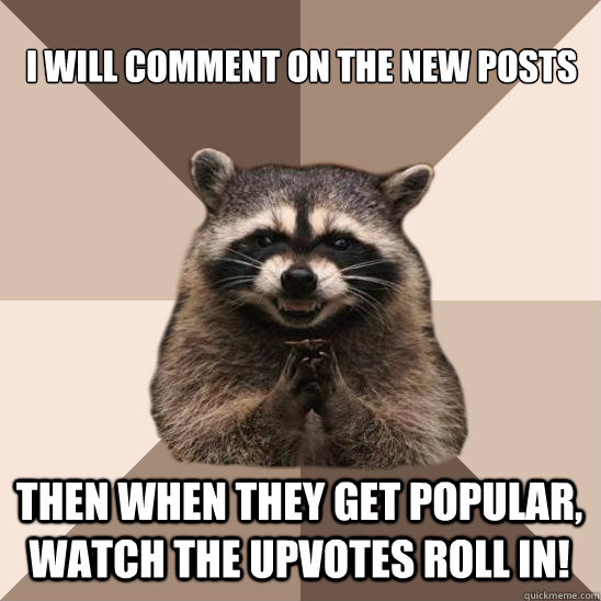 I will comment on the new posts then when they get popular, watch the upvotes roll in! - I will comment on the new posts then when they get popular, watch the upvotes roll in!  Evil Plotting Raccoon