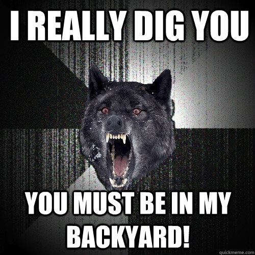 I really dig you You must be in my backyard!  Insanity Wolf