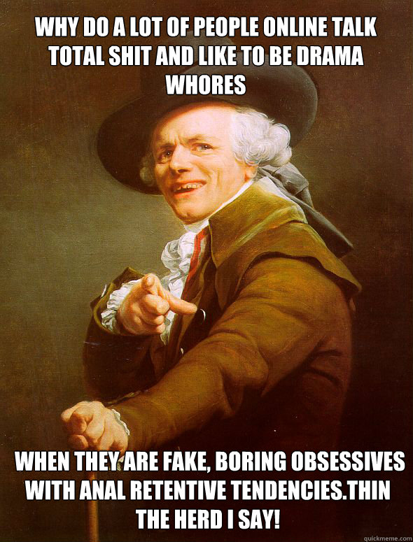 why do a lot of people online talk total shit and like to be drama whores  When they are fake, boring obsessives with anal retentive tendencies.Thin the herd I say!  Joseph Ducreux