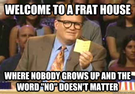 Welcome to a Frat house Where nobody grows up and the word 