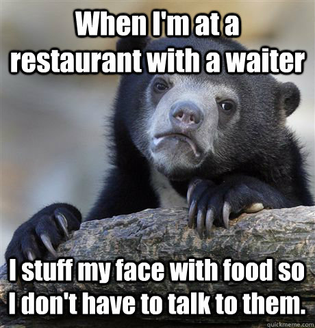 When I'm at a restaurant with a waiter I stuff my face with food so I don't have to talk to them.  Confession Bear