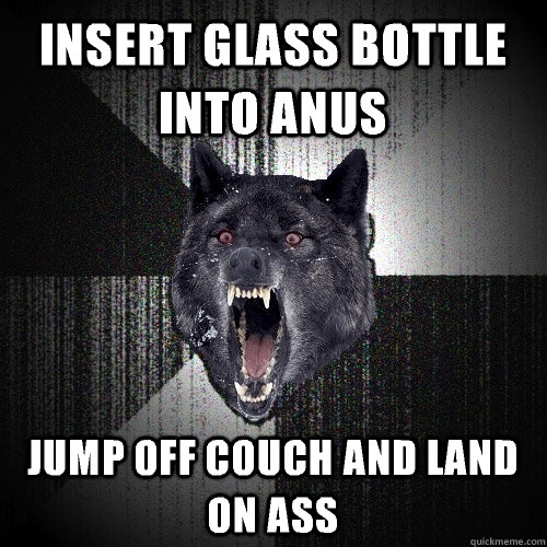 insert glass bottle into anus jump off couch and land on ass  Insanity Wolf