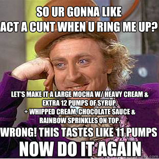 So ur gonna like 
act a cunt when u ring me up? Let's make it a large mocha w/ heavy cream & extra 12 pumps of syrup.
+ Whipped cream, chocolate sauce & rainbow sprinkles on top. WRONG! This tastes like 11 pumps NOW DO IT AGAIN - So ur gonna like 
act a cunt when u ring me up? Let's make it a large mocha w/ heavy cream & extra 12 pumps of syrup.
+ Whipped cream, chocolate sauce & rainbow sprinkles on top. WRONG! This tastes like 11 pumps NOW DO IT AGAIN  Condescending Wonka