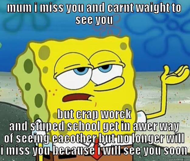 MUM I MISS YOU AND CARNT WAIGHT TO SEE YOU BUT CRAP WORCK AND STUPED SCHOOL GET IN AWER WAY OF SEEING EACOTHER BUT NO LONGER WILL I MISS YOU BECAUSE I WILL SEE YOU SOON Tough Spongebob