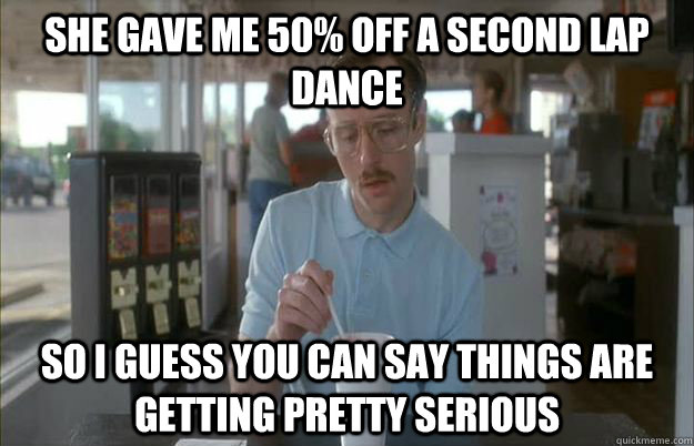 She gave me 50% off a second lap dance So I guess you can say things are getting pretty serious  Things are getting pretty serious