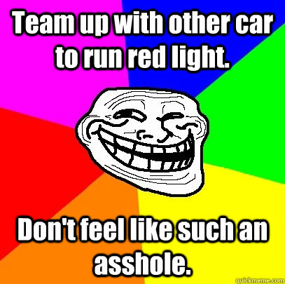 Team up with other car to run red light. Don't feel like such an asshole.  Troll Face