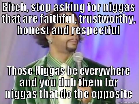 BITCH, STOP ASKING FOR NIGGAS THAT ARE FAITHFUL, TRUSTWORTHY, HONEST AND RESPECTFUL THOSE NIGGAS BE EVERYWHERE AND YOU DUB THEM FOR NIGGAS THAT DO THE OPPOSITE Misc