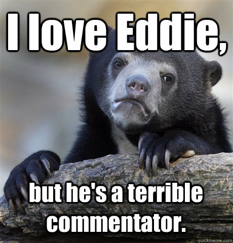 I love Eddie, but he's a terrible commentator.  Confession Bear