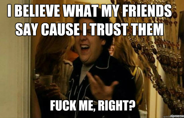 I believe what my friends say cause I trust them FUCK ME, RIGHT?  fuck me right