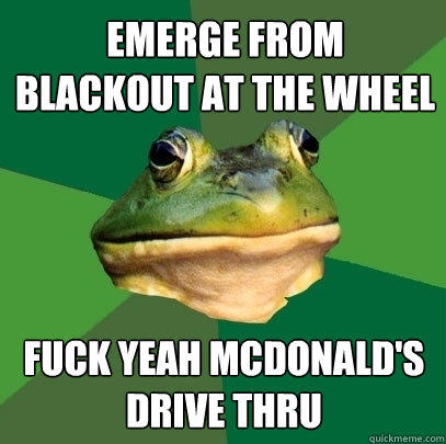 emerge from blackout at the wheel fuck yeah mcdonald's drive thru  Foul Bachelor Frog