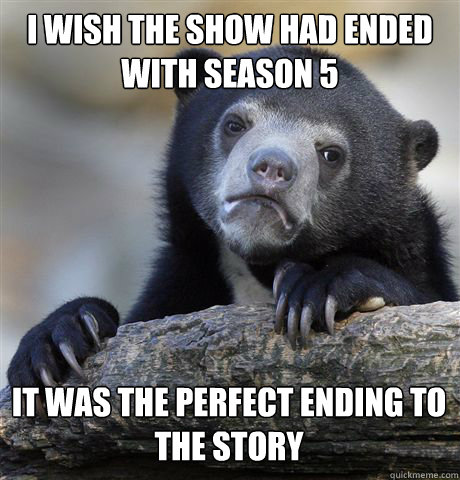 I WISH THE SHOW HAD ENDED WITH SEASON 5 IT WAS THE PERFECT ENDING TO THE STORY  Confession Bear