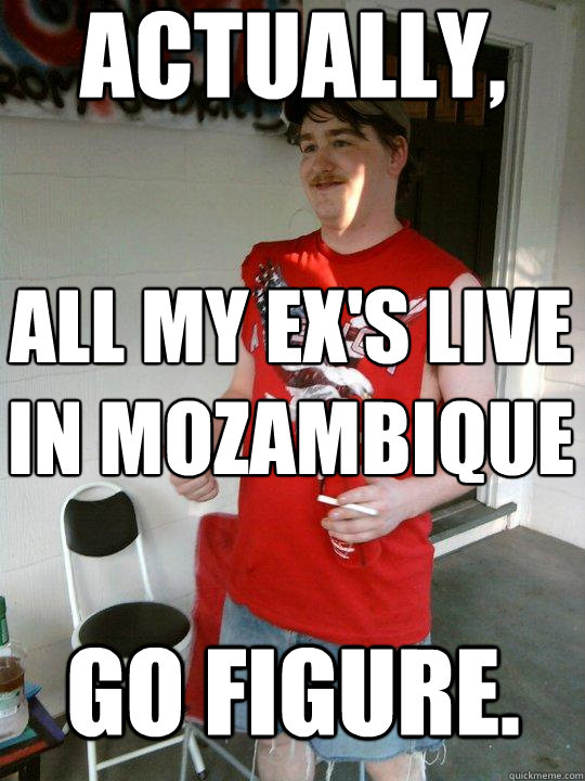 actually, all my ex's live in Mozambique go figure.  Redneck Randal