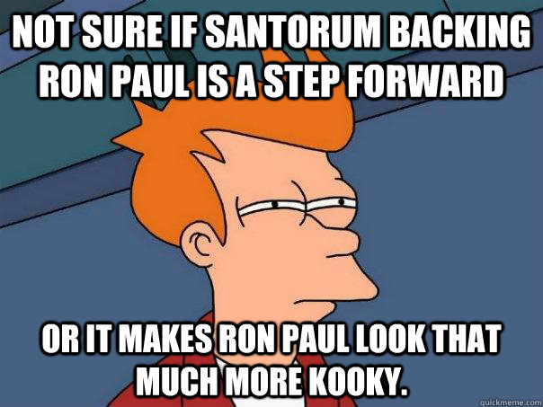 Not sure if Santorum backing Ron Paul is a step forward or it makes Ron Paul look that much more kooky.  Futurama Fry