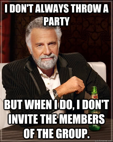 I don't always throw a party but when I do, I don't invite the members of the group. - I don't always throw a party but when I do, I don't invite the members of the group.  The Most Interesting Man In The World