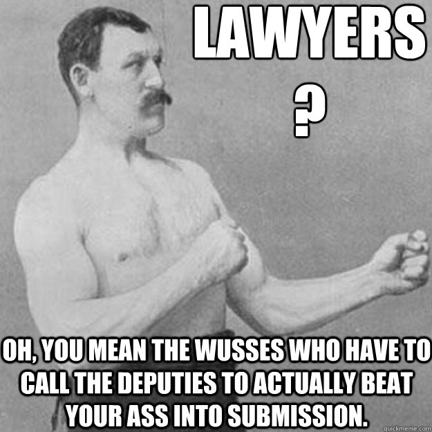 lawyers
?   oh, you mean the wusses who have to call the deputies to actually beat your ass into submission. - lawyers
?   oh, you mean the wusses who have to call the deputies to actually beat your ass into submission.  overly manly man