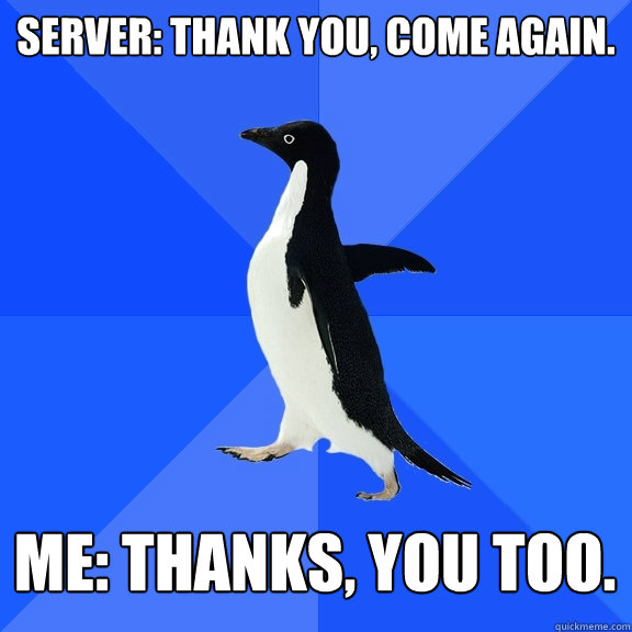 Server: Thank you, come again. Me: Thanks, you too. - Server: Thank you, come again. Me: Thanks, you too.  Socially Awkward Penguin