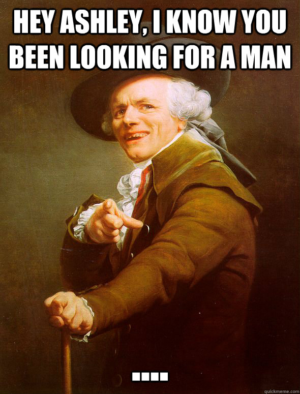 Hey ashley, i know you been looking for a man ....  Joseph Ducreux