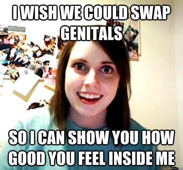 I wish we could swap genitals  so I can show you how good you feel inside me - I wish we could swap genitals  so I can show you how good you feel inside me  Overly Attached Girlfriend