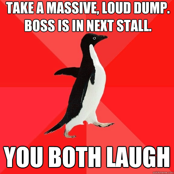 take a massive, loud dump. boss is in next stall. you both laugh  Socially Awesome Penguin