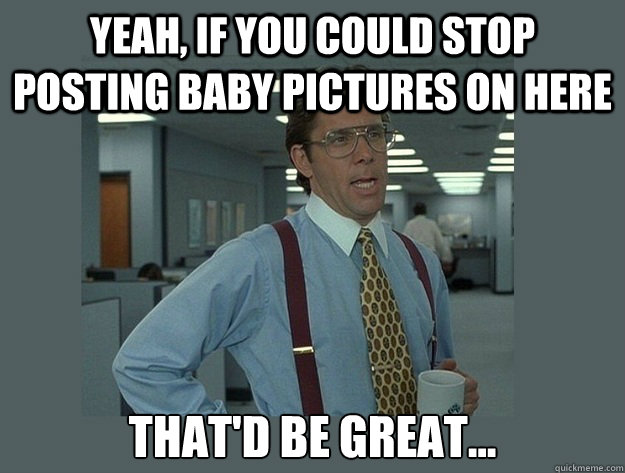 Yeah, If you could stop posting baby pictures on here That'd be great...  Office Space Lumbergh