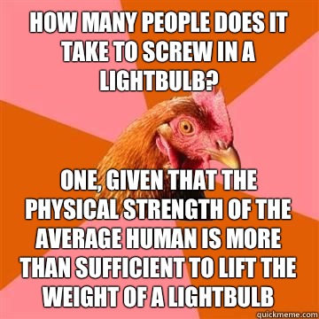 How many people does it take to screw in a lightbulb? One, given that the physical strength of the average human is more than sufficient to lift the weight of a lightbulb  Anti-Joke Chicken