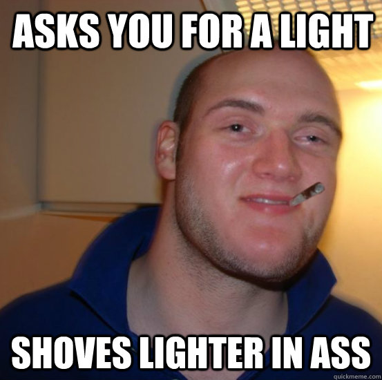 Asks you for a light Shoves lighter in ass  Good 10 Guy Greg