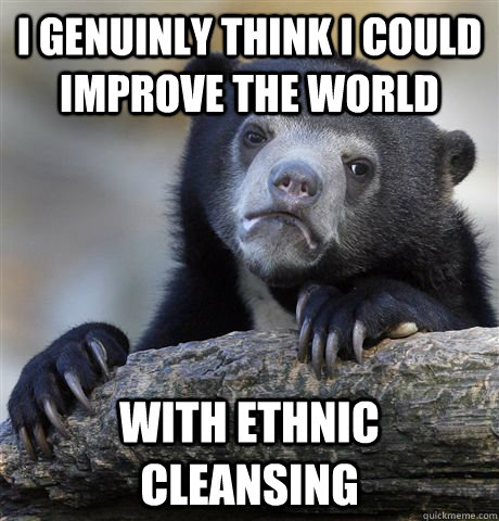 I genuinly think I could improve the world with ethnic cleansing  Confession Bear