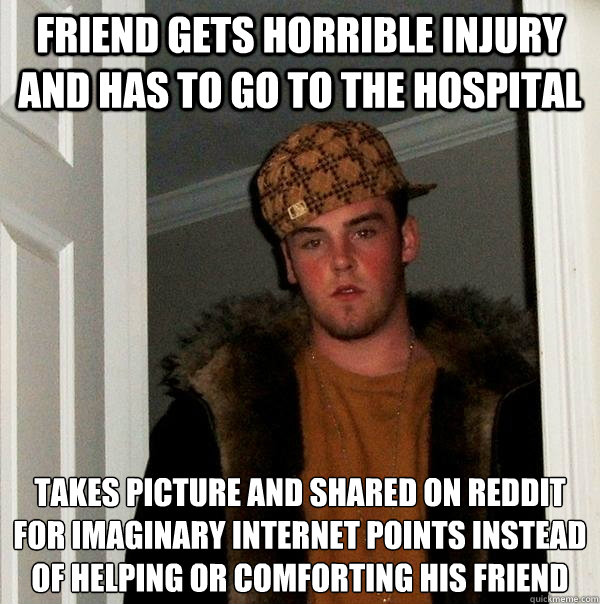 Friend gets horrible injury and has to go to the hospital Takes picture and shared on reddit for imaginary internet points instead of helping or comforting his friend - Friend gets horrible injury and has to go to the hospital Takes picture and shared on reddit for imaginary internet points instead of helping or comforting his friend  Scumbag Steve