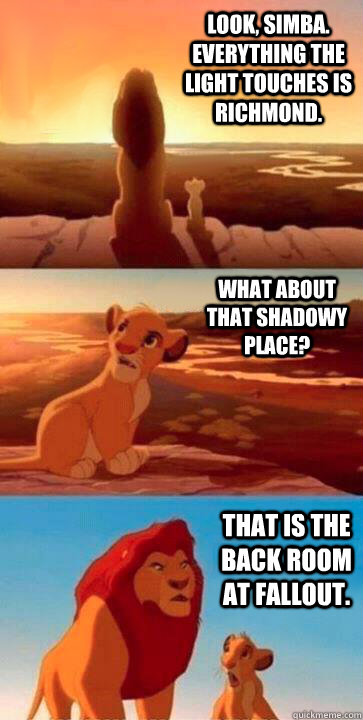 LOOK, SIMBA. EVERYTHING THE LIGHT TOUCHES IS RICHMOND. WHAT ABOUT THAT SHADOWY PLACE? THAT IS THE BACK ROOM AT FALLOUT.  SIMBA