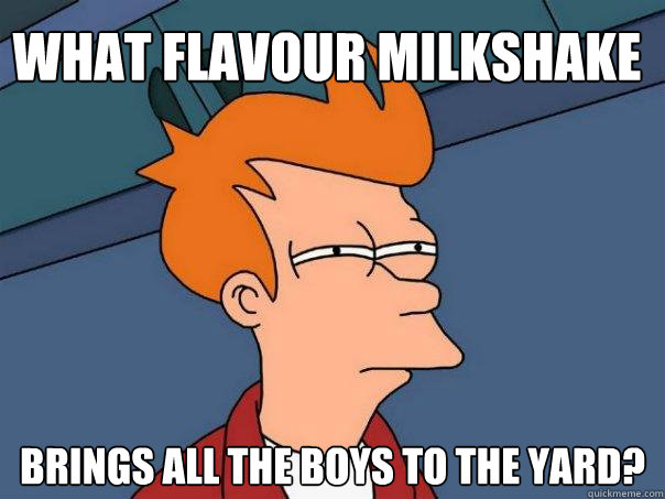 What flavour milkshake
 Brings all the boys to the yard?
 - What flavour milkshake
 Brings all the boys to the yard?
  Futurama Fry