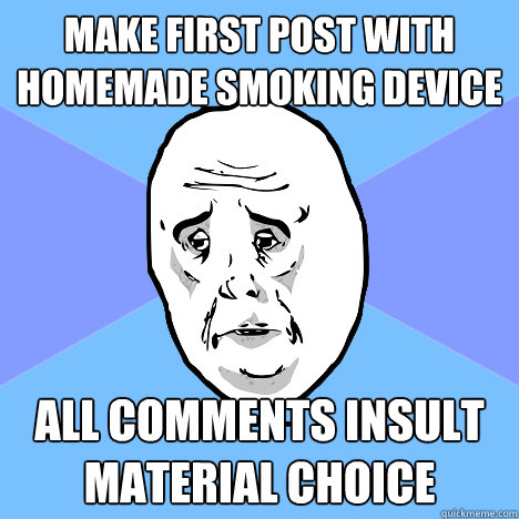 Make first post with homemade smoking device All comments insult material choice  Okay Guy