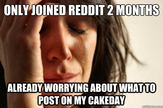 Only joined Reddit 2 months ago Already worrying about what to post on my cakeday  First World Problems