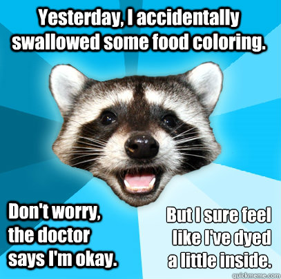 Yesterday, I accidentally swallowed some food coloring. Don't worry, the doctor says I'm okay. But I sure feel like I've dyed 
a little inside.  Lame Pun Coon