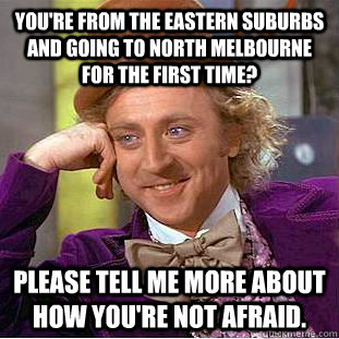 You're from the eastern suburbs and going to North Melbourne for the first time? Please tell me more about how you're not afraid.  Condescending Wonka