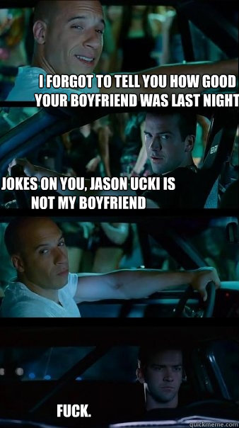 I forgot to tell you how good your boyfriend was last night Jokes on you, Jason Ucki is not my boyfriend fuck.  Fast and Furious