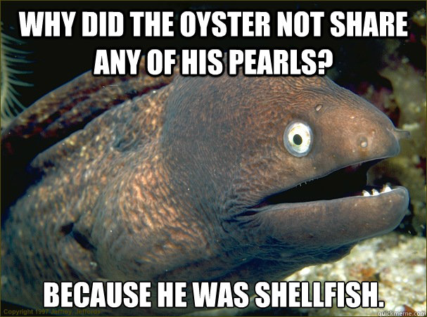 why did the oyster not share any of his pearls? because he was shellfish.  Bad Joke Eel