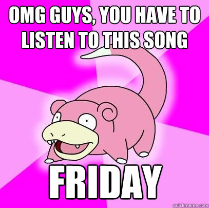 OMG guys, you have to listen to this song Friday  Slowpoke