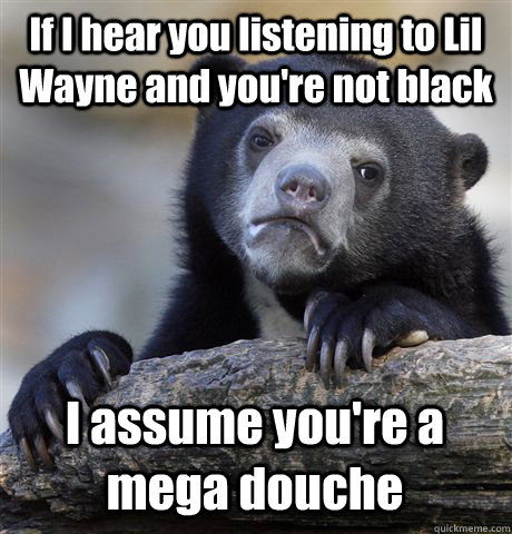 If I hear you listening to Lil Wayne and you're not black I assume you're a mega douche   Confession Bear