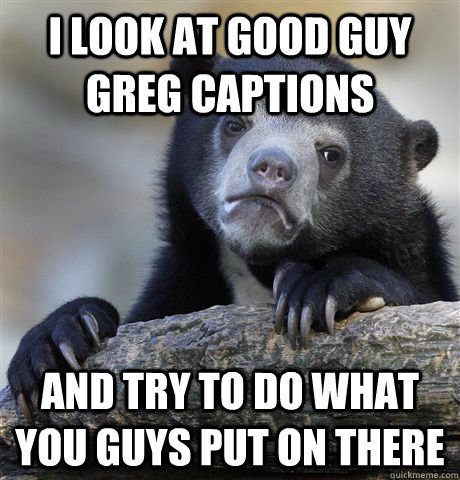 I look at Good Guy Greg captions and try to do what you guys put on there  Confession Bear