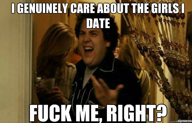 I genuinely care about the girls I date FUCK ME, RIGHT?  fuck me right