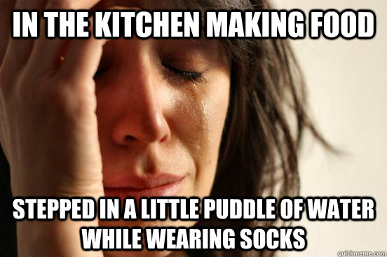 In the kitchen making food stepped in a little puddle of water while wearing socks  First World Problems