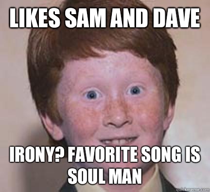 Likes Sam and Dave Irony? Favorite song is Soul Man  Over Confident Ginger