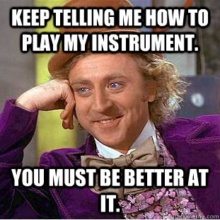 Keep telling me how to play my instrument. You must be better at it.  Condescending Wonka