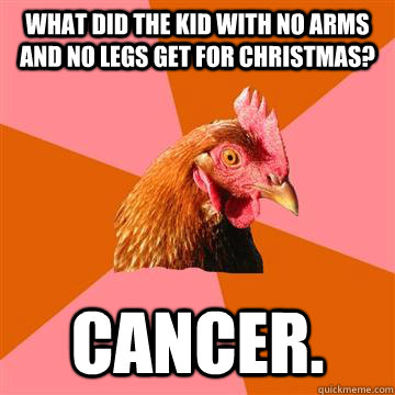 What did the kid with no arms and no legs get for Christmas? Cancer.  - What did the kid with no arms and no legs get for Christmas? Cancer.   Anti-Joke Chicken