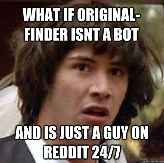 What if Original-finder isnt a bot and is just a guy on reddit 24/7  conspiracy keanu